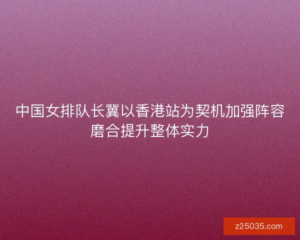 中国女排队长冀以香港站为契机加强阵容磨合提升整体实力 中国女排队长冀以香港站为契机加强阵容磨合提升整体实力