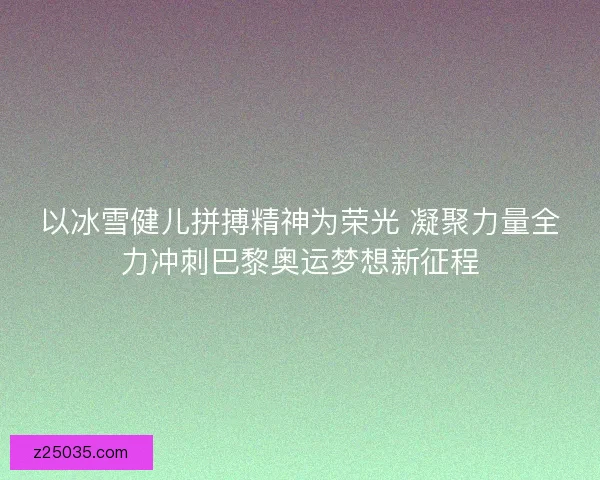 以冰雪健儿拼搏精神为荣光 凝聚力量全力冲刺巴黎奥运梦想新征程