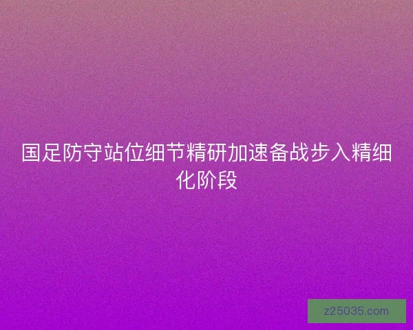 国足防守站位细节精研加速备战步入精细化阶段