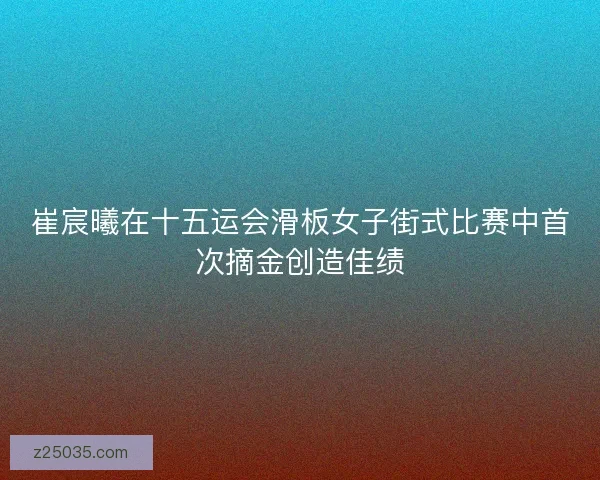 崔宸曦在十五运会滑板女子街式比赛中首次摘金创造佳绩
