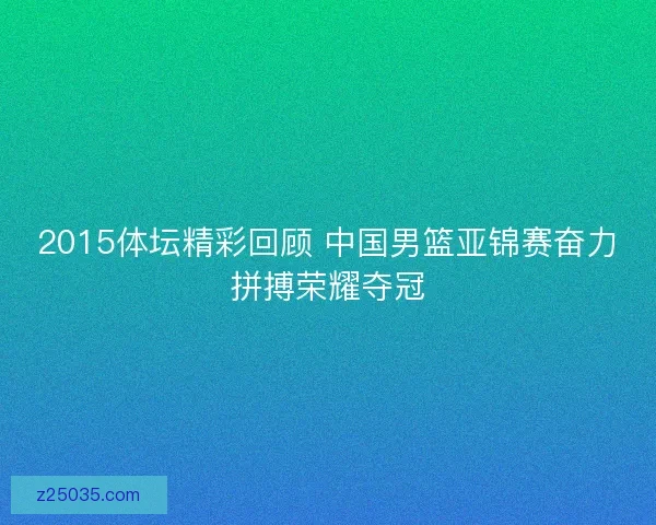 2015体坛精彩回顾 中国男篮亚锦赛奋力拼搏荣耀夺冠 2015体坛精彩回顾 中国男篮亚锦赛奋力拼搏荣耀夺冠