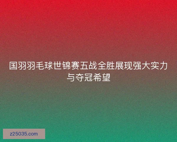 国羽羽毛球世锦赛五战全胜展现强大实力与夺冠希望