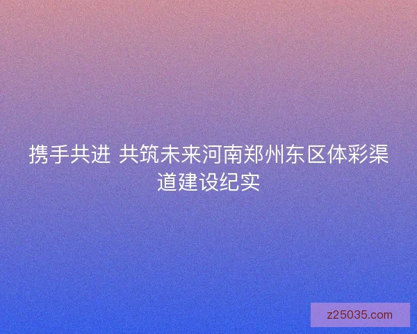 携手共进 共筑未来河南郑州东区体彩渠道建设纪实