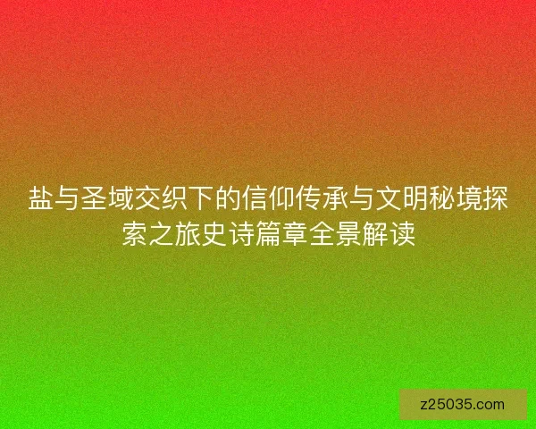 盐与圣域交织下的信仰传承与文明秘境探索之旅史诗篇章全景解读