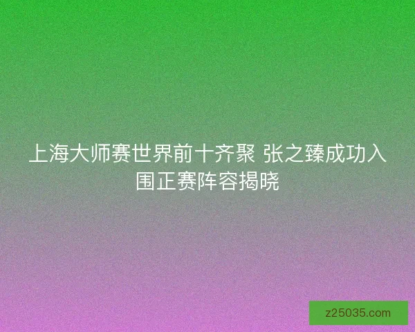 上海大师赛世界前十齐聚 张之臻成功入围正赛阵容揭晓 上海大师赛世界前十齐聚 张之臻成功入围正赛阵容揭晓