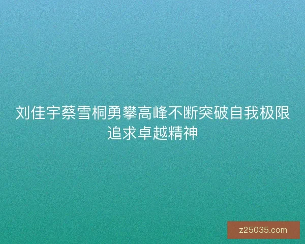 刘佳宇蔡雪桐勇攀高峰不断突破自我极限追求卓越精神 刘佳宇蔡雪桐勇攀高峰不断突破自我极限追求卓越精神