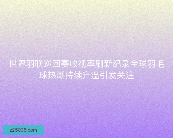 世界羽联巡回赛收视率刷新纪录全球羽毛球热潮持续升温引发关注