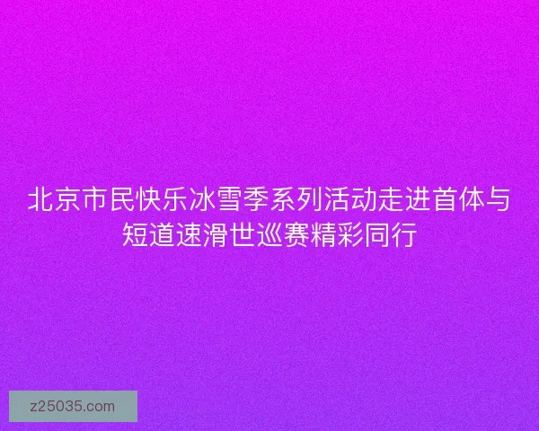 北京市民快乐冰雪季系列活动走进首体与短道速滑世巡赛精彩同行