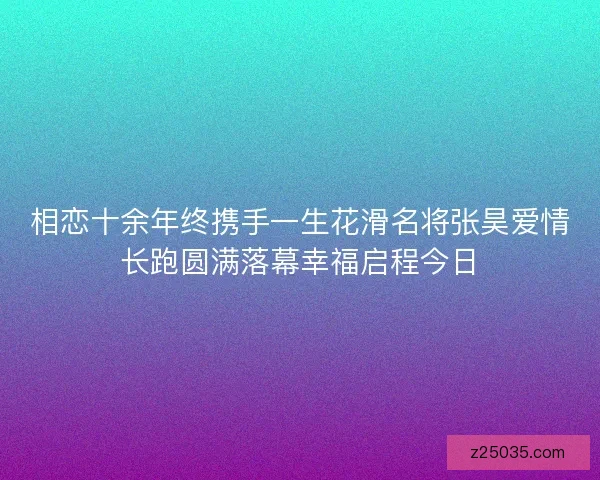 相恋十余年终携手一生花滑名将张昊爱情长跑圆满落幕幸福启程今日 相恋十余年终携手一生花滑名将张昊爱情长跑圆满落幕幸福启程今日