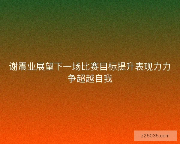 谢震业展望下一场比赛目标提升表现力力争超越自我