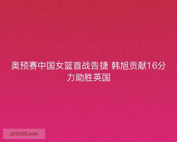 奥预赛中国女篮首战告捷 韩旭贡献16分力助胜英国