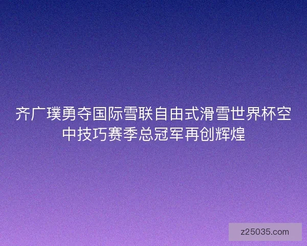 齐广璞勇夺国际雪联自由式滑雪世界杯空中技巧赛季总冠军再创辉煌