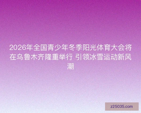 2026年全国青少年冬季阳光体育大会将在乌鲁木齐隆重举行 引领冰雪运动新风潮