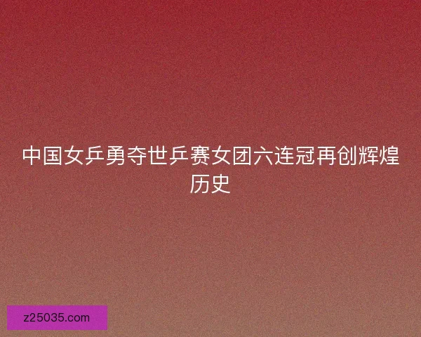 中国女乒勇夺世乒赛女团六连冠再创辉煌历史 中国女乒勇夺世乒赛女团六连冠再创辉煌历史